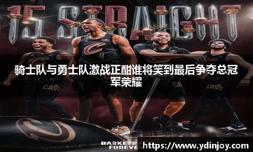骑士队与勇士队激战正酣谁将笑到最后争夺总冠军荣耀