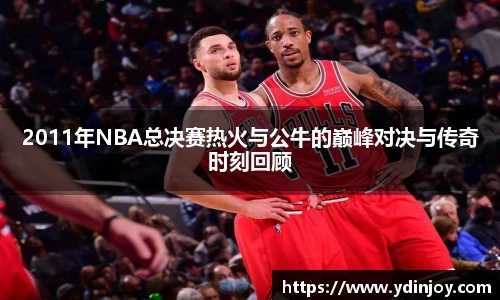 2011年NBA总决赛热火与公牛的巅峰对决与传奇时刻回顾