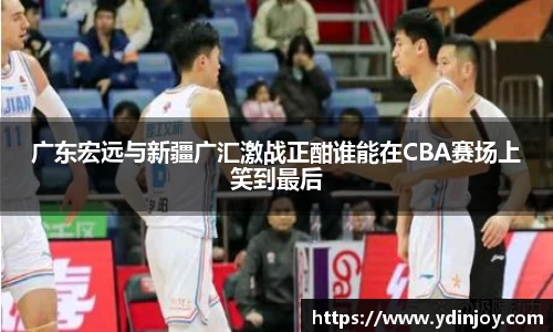 广东宏远与新疆广汇激战正酣谁能在CBA赛场上笑到最后