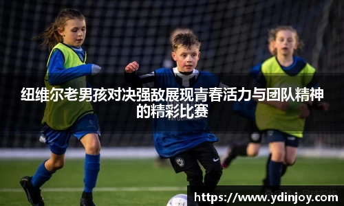 纽维尔老男孩对决强敌展现青春活力与团队精神的精彩比赛
